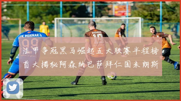 法甲争冠黑马崛起五大联赛半程榜首大揭秘阿森纳巴萨拜仁国米朗斯齐聚巅峰