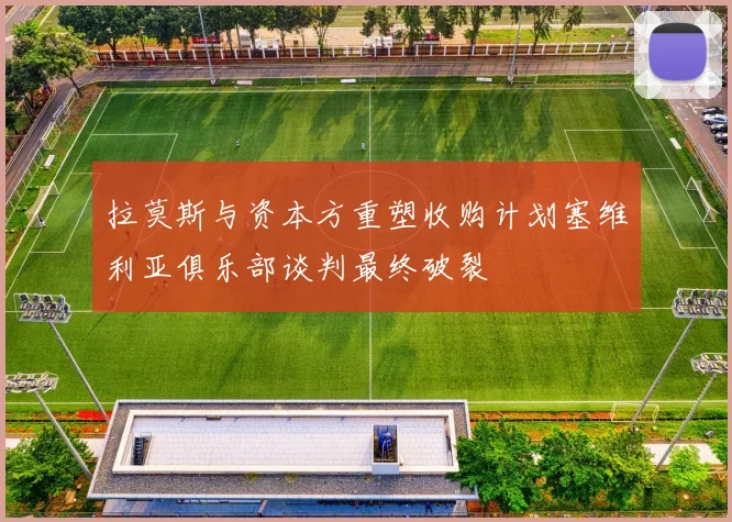 拉莫斯与资本方重塑收购计划塞维利亚俱乐部谈判最终破裂