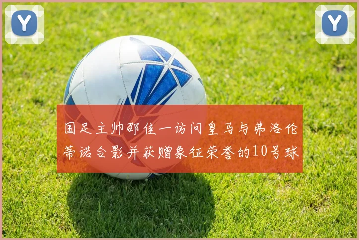 国足主帅邵佳一访问皇马与弗洛伦蒂诺合影并获赠象征荣誉的10号球衣