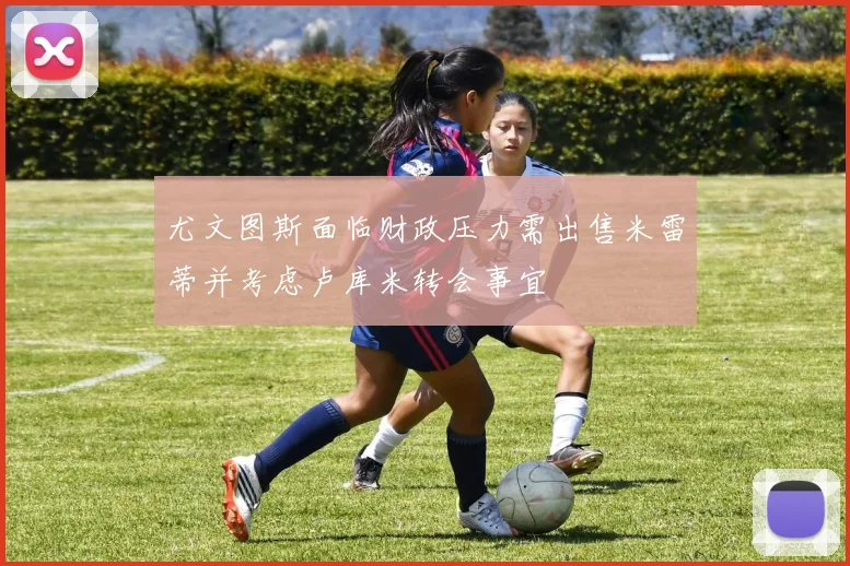 尤文图斯面临财政压力需出售米雷蒂并考虑卢库米转会事宜