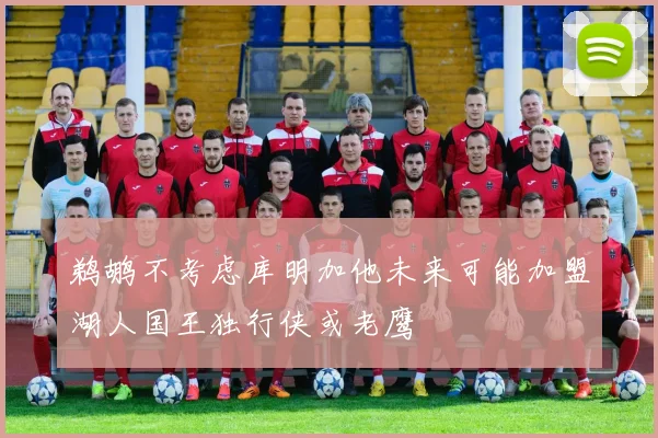 鹈鹕不考虑库明加他未来可能加盟湖人国王独行侠或老鹰