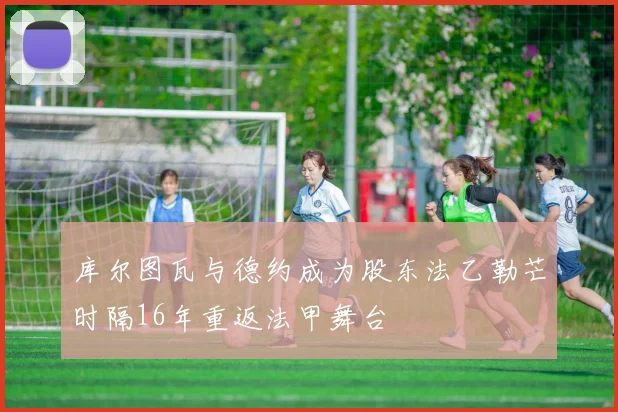 库尔图瓦与德约成为股东法乙勒芒时隔16年重返法甲舞台