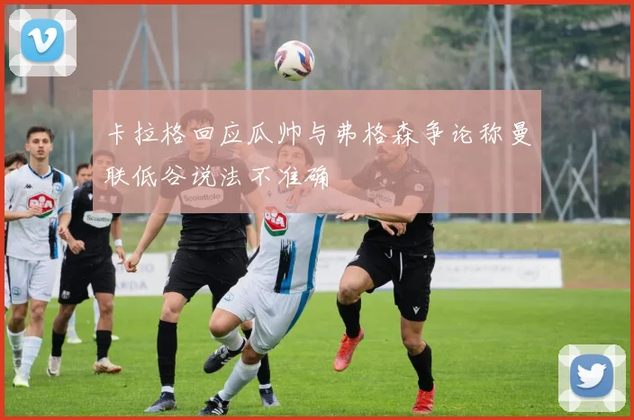 卡拉格回应瓜帅与弗格森争论称曼联低谷说法不准确
