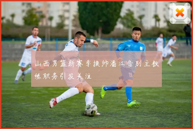 山西男篮新赛季换帅潘江告别主教练职务引发关注
