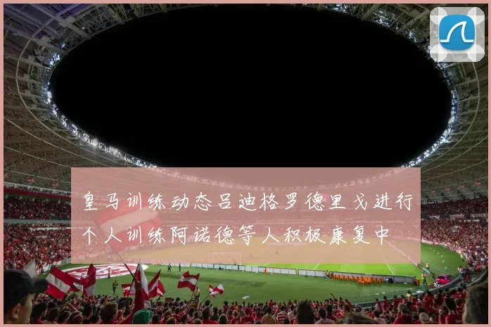 皇马训练动态吕迪格罗德里戈进行个人训练阿诺德等人积极康复中
