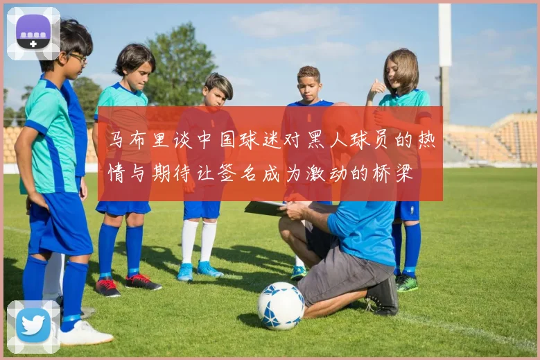 马布里谈中国球迷对黑人球员的热情与期待让签名成为激动的桥梁
