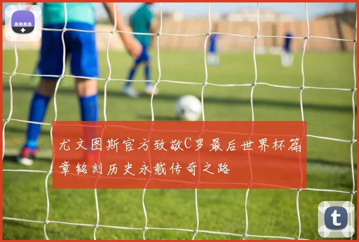 尤文图斯官方致敬C罗最后世界杯篇章铭刻历史永载传奇之路