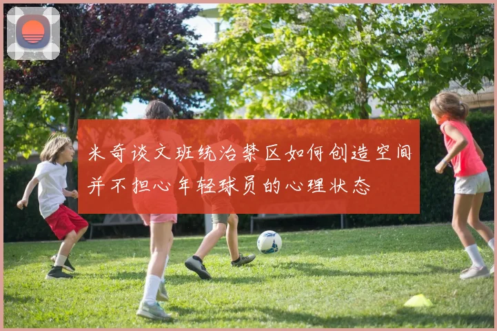 米奇谈文班统治禁区如何创造空间并不担心年轻球员的心理状态