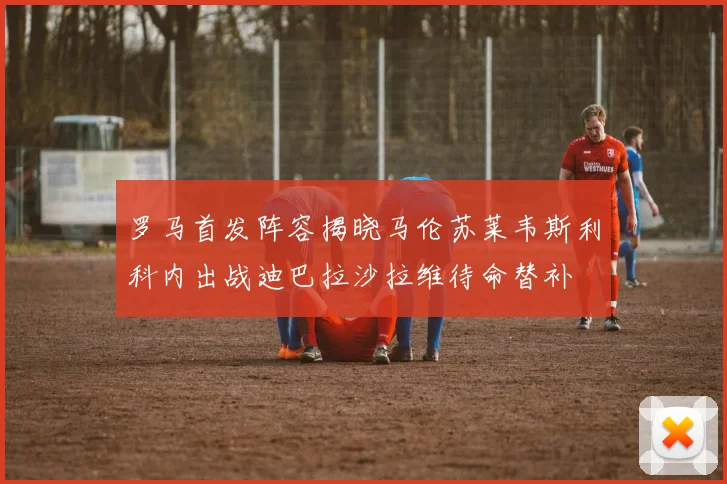 罗马首发阵容揭晓马伦苏莱韦斯利科内出战迪巴拉沙拉维待命替补