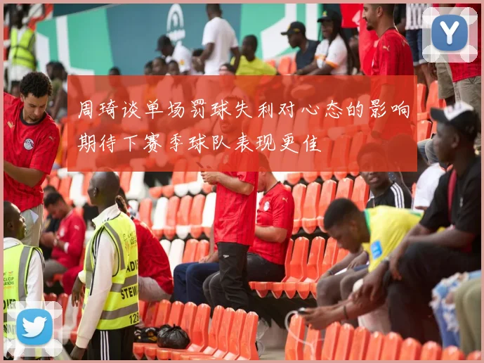 周琦谈单场罚球失利对心态的影响期待下赛季球队表现更佳