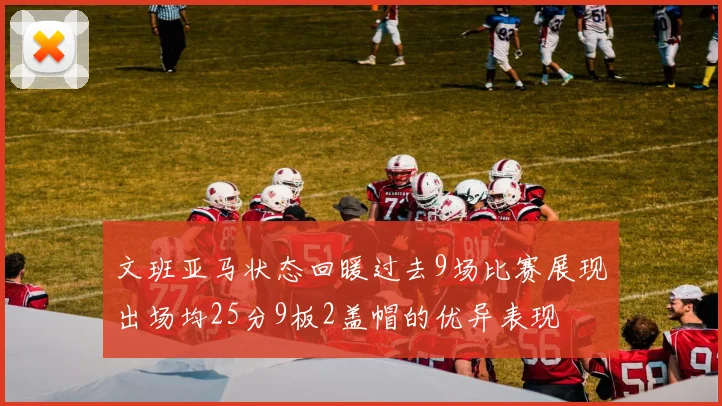 文班亚马状态回暖过去9场比赛展现出场均25分9板2盖帽的优异表现