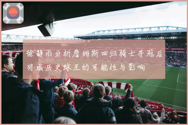 徐静雨分析詹姆斯回归骑士夺冠后将成历史球王的可能性与影响