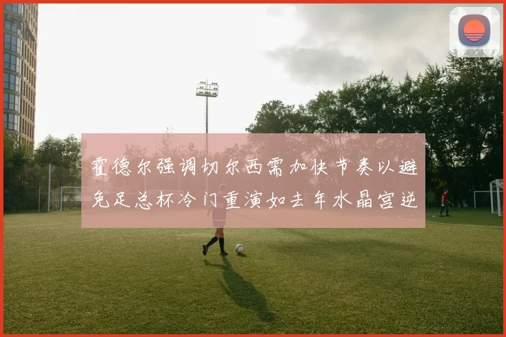 霍德尔强调切尔西需加快节奏以避免足总杯冷门重演如去年水晶宫逆袭曼城