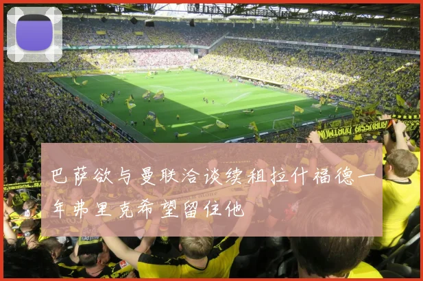 巴萨欲与曼联洽谈续租拉什福德一年弗里克希望留住他