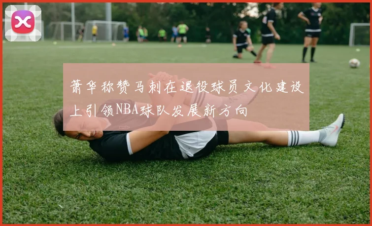 萧华称赞马刺在退役球员文化建设上引领NBA球队发展新方向