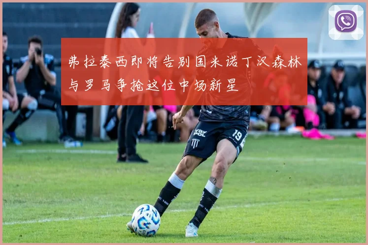 弗拉泰西即将告别国米诺丁汉森林与罗马争抢这位中场新星