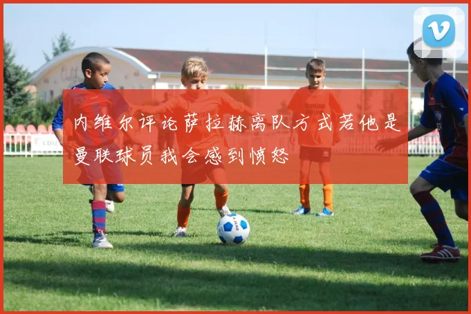 内维尔评论萨拉赫离队方式若他是曼联球员我会感到愤怒